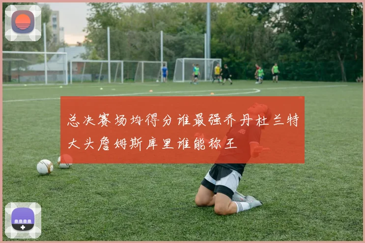 总决赛场均得分谁最强乔丹杜兰特大头詹姆斯库里谁能称王