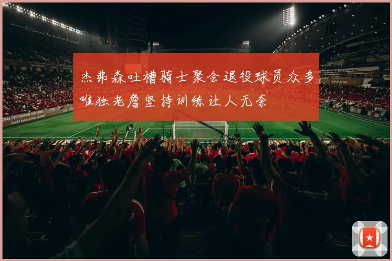 杰弗森吐槽骑士聚会退役球员众多唯独老詹坚持训练让人无奈