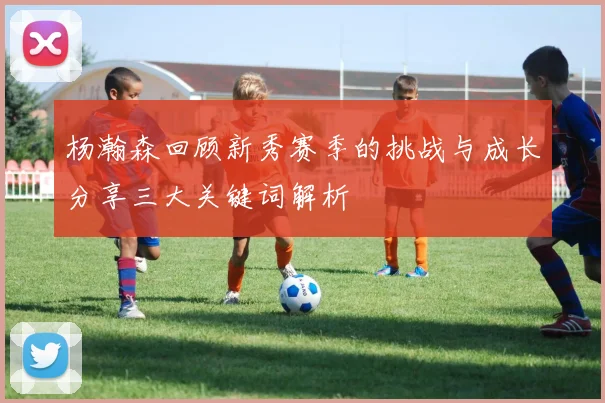 杨瀚森回顾新秀赛季的挑战与成长分享三大关键词解析