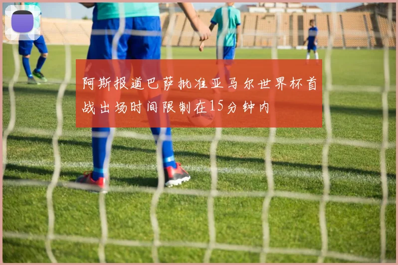 阿斯报道巴萨批准亚马尔世界杯首战出场时间限制在15分钟内