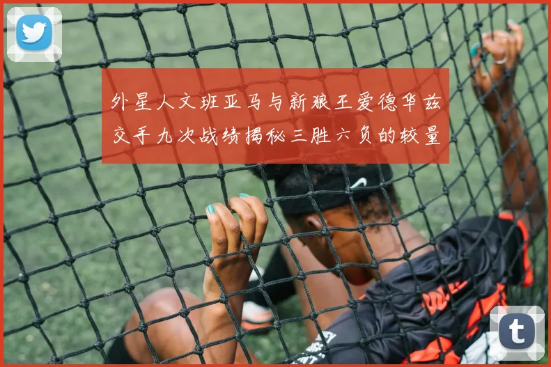 外星人文班亚马与新狼王爱德华兹交手九次战绩揭秘三胜六负的较量分析