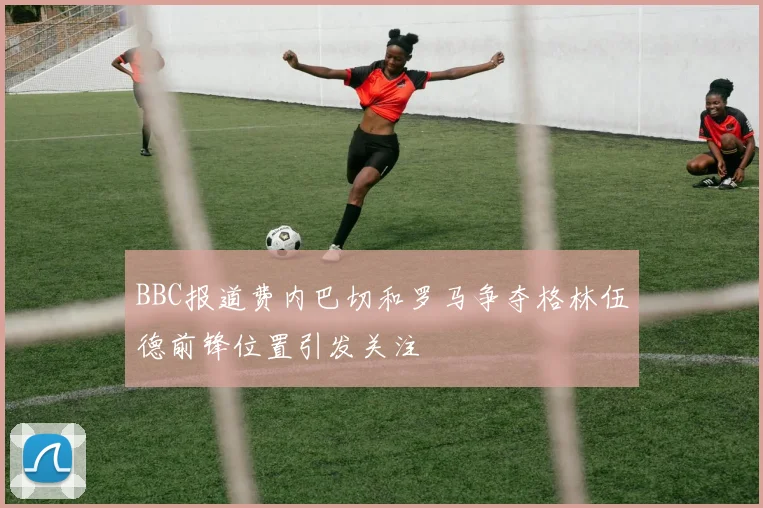 BBC报道费内巴切和罗马争夺格林伍德前锋位置引发关注