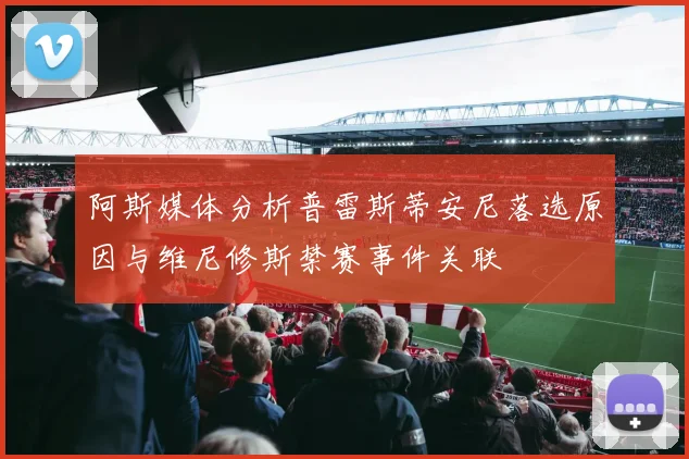 阿斯媒体分析普雷斯蒂安尼落选原因与维尼修斯禁赛事件关联