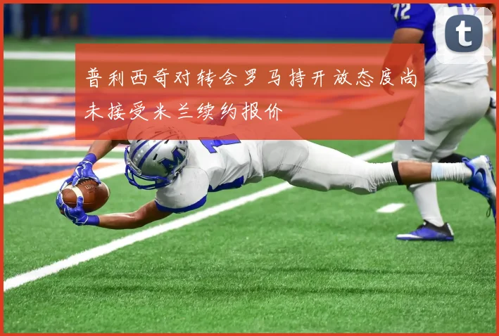普利西奇对转会罗马持开放态度尚未接受米兰续约报价