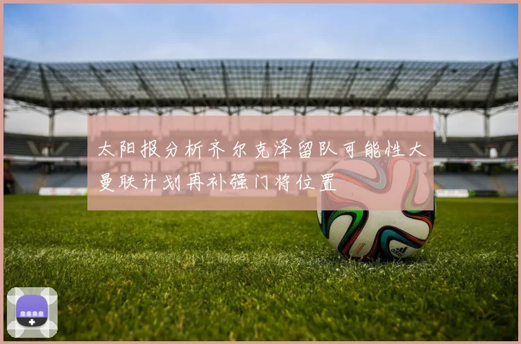 太阳报分析齐尔克泽留队可能性大曼联计划再补强门将位置