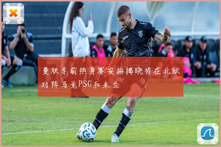 曼联季前热身赛安排揭晓将在北欧对阵马竞PSG和米兰