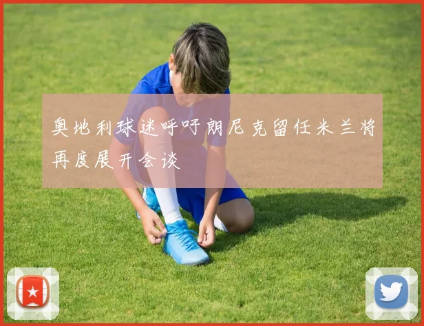 奥地利球迷呼吁朗尼克留任米兰将再度展开会谈