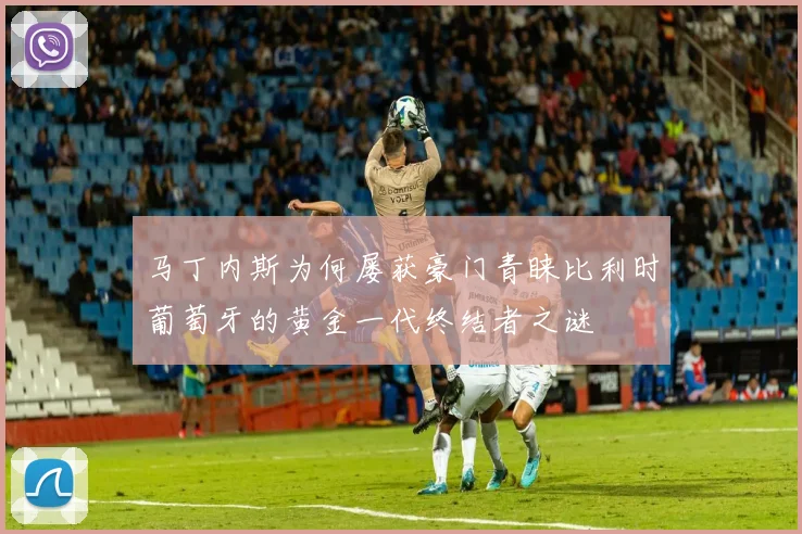马丁内斯为何屡获豪门青睐比利时葡萄牙的黄金一代终结者之谜