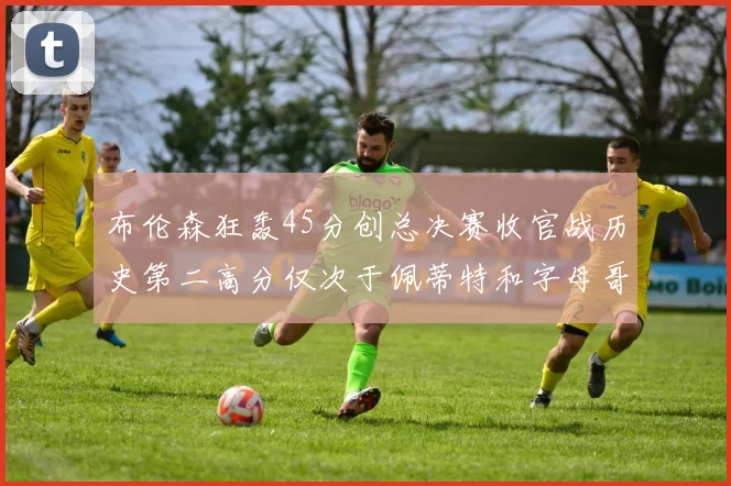 布伦森狂轰45分创总决赛收官战历史第二高分仅次于佩蒂特和字母哥