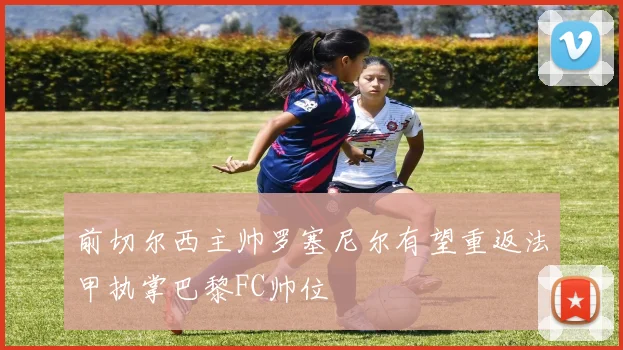 前切尔西主帅罗塞尼尔有望重返法甲执掌巴黎FC帅位